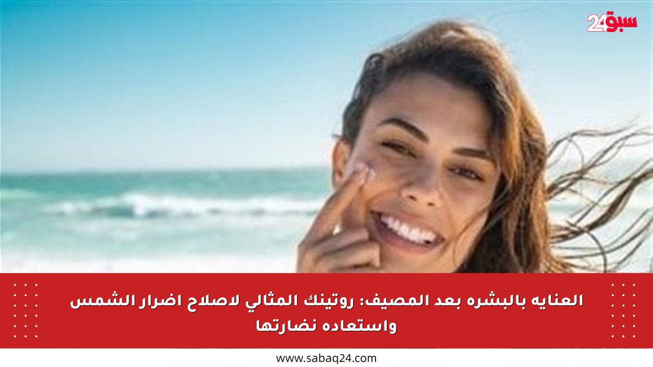 العناية بالبشرة بعد المصيف: روتينك المثالي لإصلاح أضرار الشمس واستعادة نضارتها